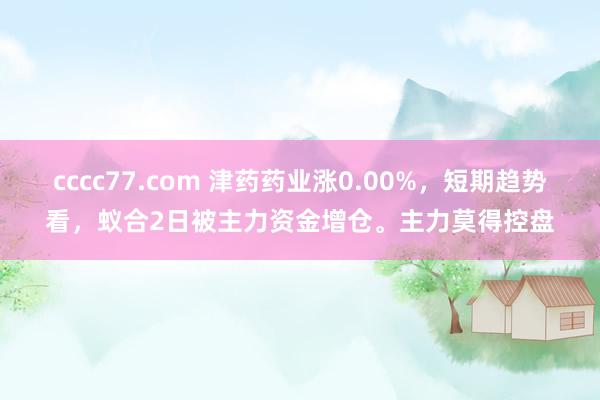 cccc77.com 津药药业涨0.00%，短期趋势看，蚁合2日被主力资金增仓。主力莫得控盘