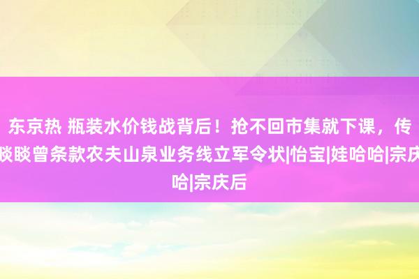 东京热 瓶装水价钱战背后！抢不回市集就下课，传钟睒睒曾条款农夫山泉业务线立军令状|怡宝|娃哈哈|宗庆后