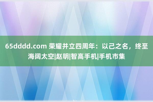 65dddd.com 荣耀并立四周年：以己之名，终至海阔太空|赵明|智高手机|手机市集