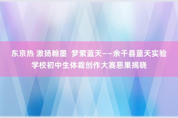 东京热 激扬翰墨  梦萦蓝天——余干县蓝天实验学校初中生体裁创作大赛恶果揭晓