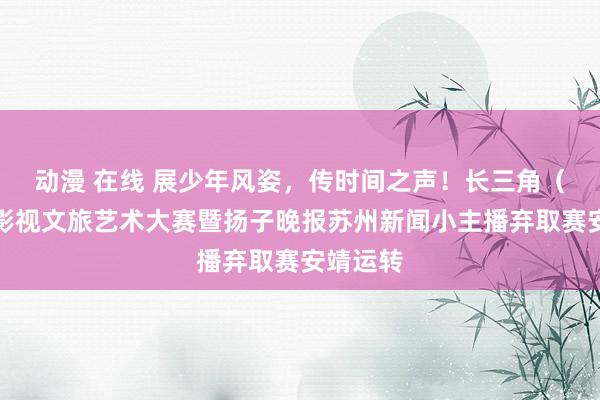 动漫 在线 展少年风姿，传时间之声！长三角（苏州）影视文旅艺术大赛暨扬子晚报苏州新闻小主播弃取赛安靖运转