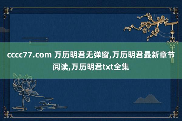 cccc77.com 万历明君无弹窗，万历明君最新章节阅读，万历明君txt全集