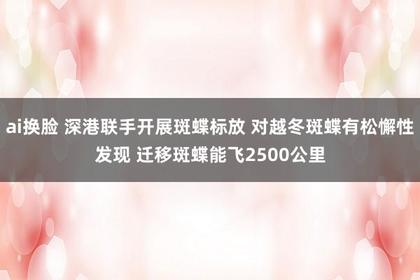 ai换脸 深港联手开展斑蝶标放 对越冬斑蝶有松懈性发现 迁移斑蝶能飞2500公里