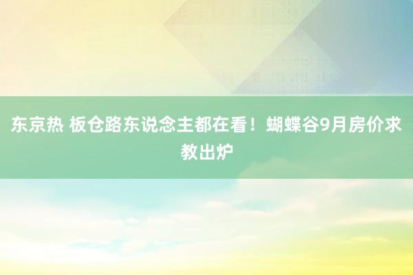 东京热 板仓路东说念主都在看！蝴蝶谷9月房价求教出炉