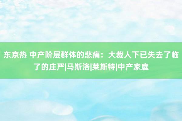 东京热 中产阶层群体的悲痛：大裁人下已失去了临了的庄严|马斯洛|莱斯特|中产家庭