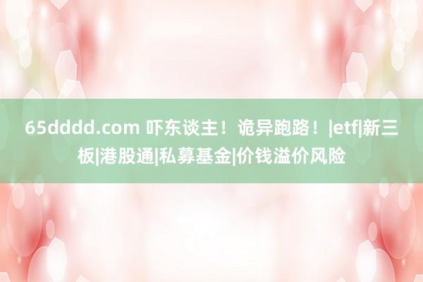 65dddd.com 吓东谈主！诡异跑路！|etf|新三板|港股通|私募基金|价钱溢价风险