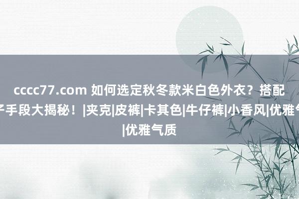 cccc77.com 如何选定秋冬款米白色外衣？搭配裤子手段大揭秘！|夹克|皮裤|卡其色|牛仔裤|小香风|优雅气质