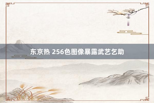 东京热 256色图像暴露武艺乞助