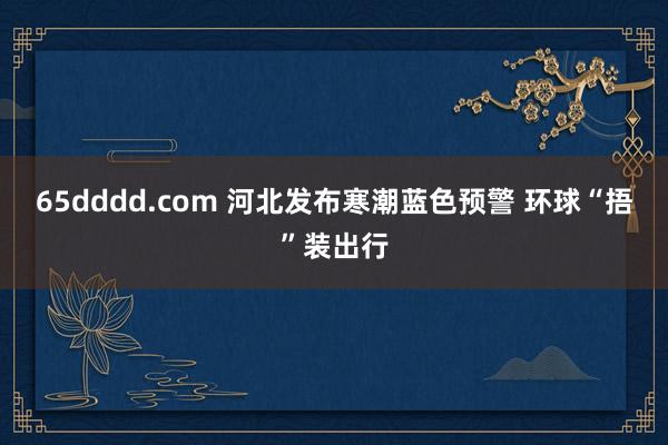 65dddd.com 河北发布寒潮蓝色预警 环球“捂”装出行