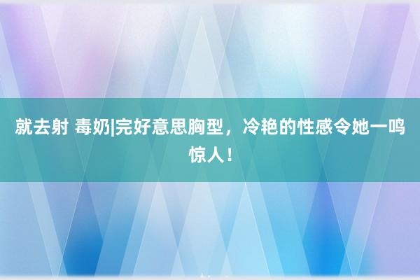 就去射 毒奶|完好意思胸型，冷艳的性感令她一鸣惊人！