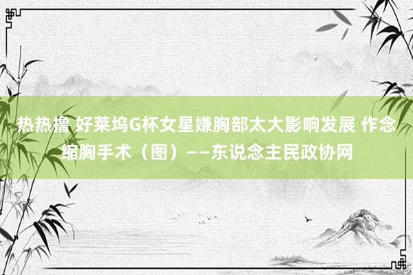 热热撸 好莱坞G杯女星嫌胸部太大影响发展 作念缩胸手术（图）——东说念主民政协网