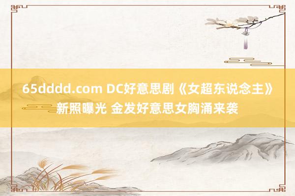 65dddd.com DC好意思剧《女超东说念主》新照曝光 金发好意思女胸涌来袭