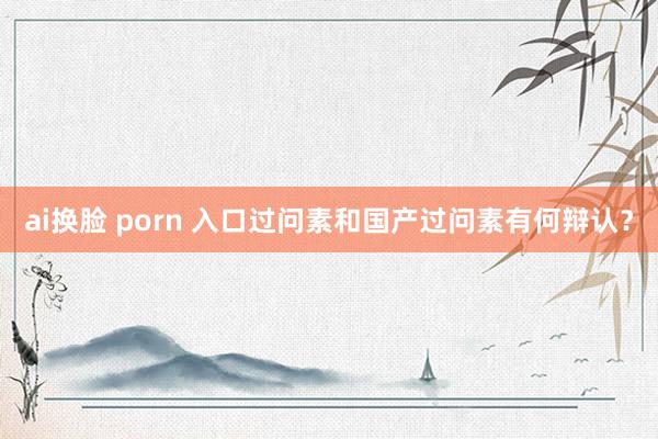 ai换脸 porn 入口过问素和国产过问素有何辩认？