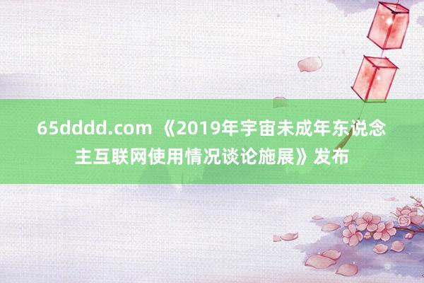 65dddd.com 《2019年宇宙未成年东说念主互联网使用情况谈论施展》发布