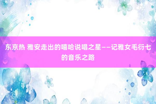 东京热 雅安走出的嘻哈说唱之星——记雅女毛衍七的音乐之路