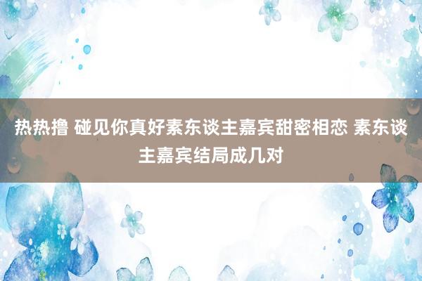 热热撸 碰见你真好素东谈主嘉宾甜密相恋 素东谈主嘉宾结局成几对