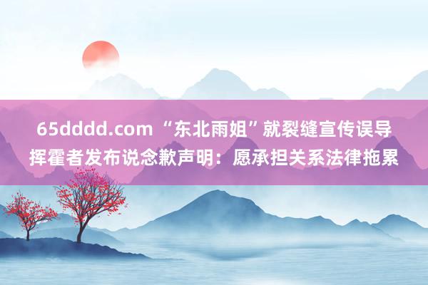 65dddd.com “东北雨姐”就裂缝宣传误导挥霍者发布说念歉声明：愿承担关系法律拖累