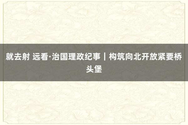 就去射 远看·治国理政纪事｜构筑向北开放紧要桥头堡