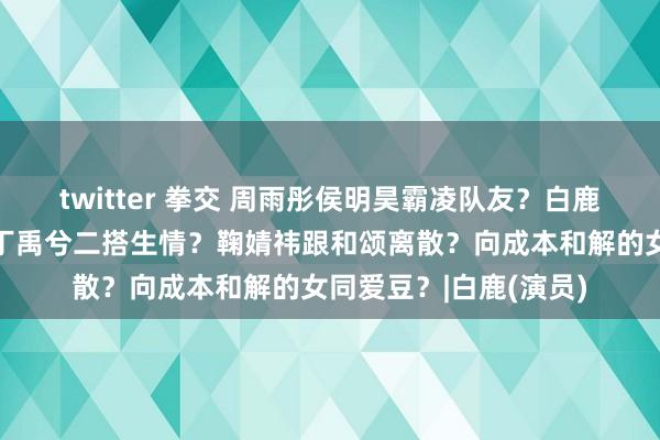 twitter 拳交 周雨彤侯明昊霸凌队友？白鹿打压王星越？虞书欣丁禹兮二搭生情？鞠婧祎跟和颂离散？向成本和解的女同爱豆？|白鹿(演员)