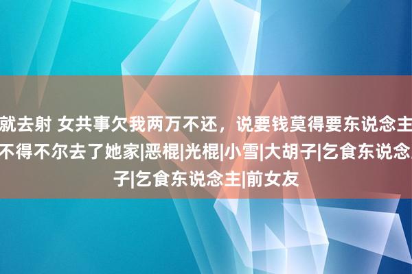 就去射 女共事欠我两万不还，说要钱莫得要东说念主大肆，我不得不尔去了她家|恶棍|光棍|小雪|大胡子|乞食东说念主|前女友