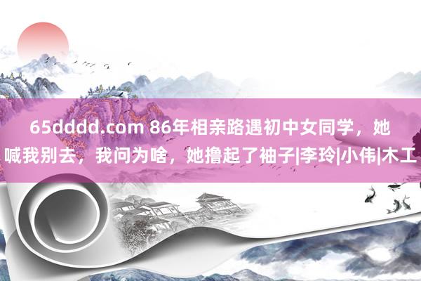 65dddd.com 86年相亲路遇初中女同学，她喊我别去，我问为啥，她撸起了袖子|李玲|小伟|木工