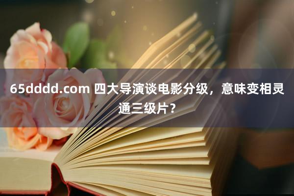 65dddd.com 四大导演谈电影分级，意味变相灵通三级片？