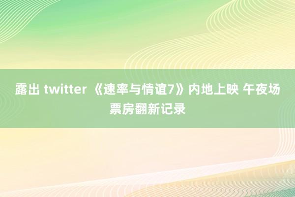 露出 twitter 《速率与情谊7》内地上映 午夜场票房翻新记录