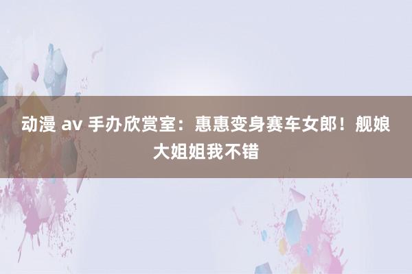 动漫 av 手办欣赏室：惠惠变身赛车女郎！舰娘大姐姐我不错