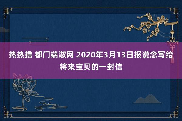 热热撸 都门端淑网 2020年3月13日报说念写给将来宝贝的一封信