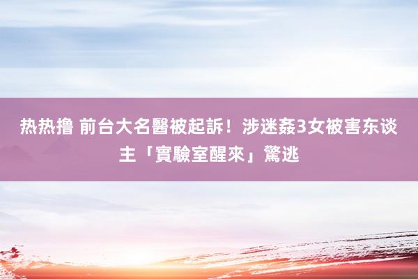 热热撸 前台大名醫被起訴！涉迷姦3女　被害东谈主「實驗室醒來」驚逃