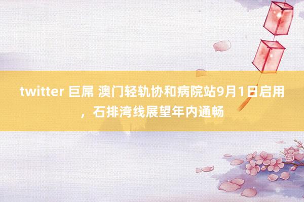 twitter 巨屌 澳门轻轨协和病院站9月1日启用，石排湾线展望年内通畅