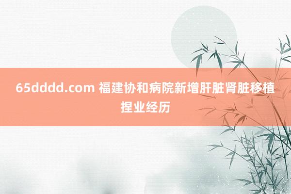 65dddd.com 福建协和病院新增肝脏肾脏移植捏业经历