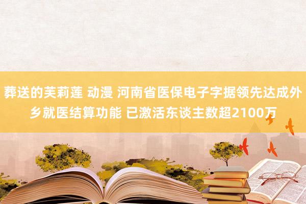 葬送的芙莉莲 动漫 河南省医保电子字据领先达成外乡就医结算功能 已激活东谈主数超2100万