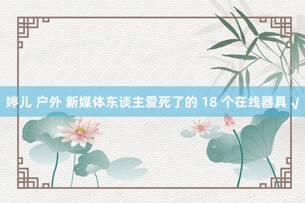 婷儿 户外 新媒体东谈主爱死了的 18 个在线器具 √