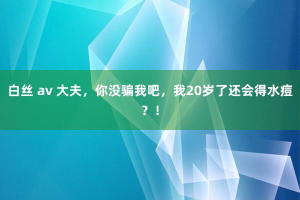 白丝 av 大夫，你没骗我吧，我20岁了还会得水痘？！