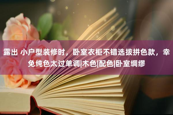 露出 小户型装修时，卧室衣柜不错选拔拼色款，幸免纯色太过单调|木色|配色|卧室绸缪