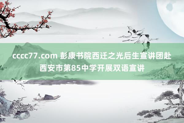 cccc77.com 彭康书院西迁之光后生宣讲团赴西安市第85中学开展双语宣讲