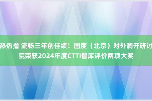 热热撸 流畅三年创佳绩！国度（北京）对外洞开研讨院荣获2024年度CTTI智库评价两项大奖