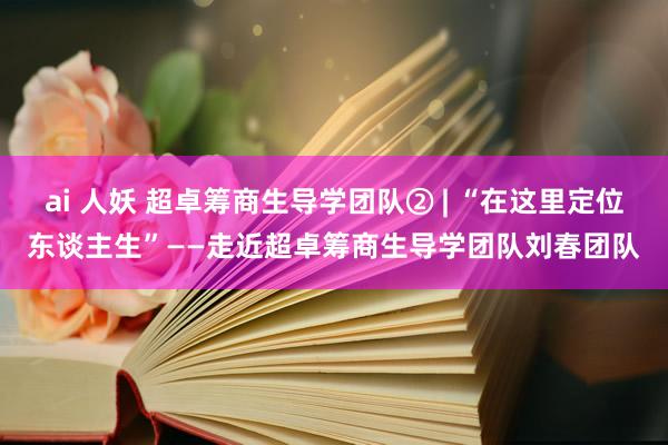 ai 人妖 超卓筹商生导学团队② | “在这里定位东谈主生”——走近超卓筹商生导学团队刘春团队