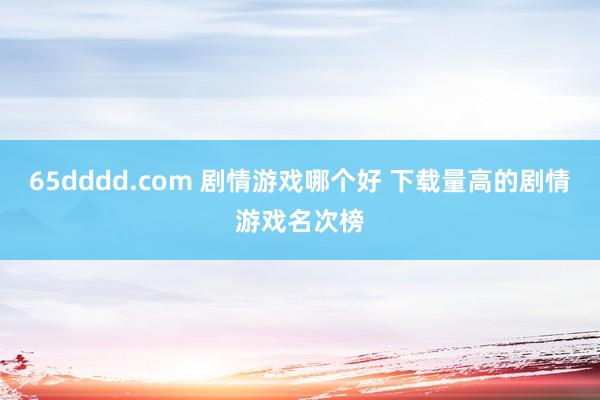 65dddd.com 剧情游戏哪个好 下载量高的剧情游戏名次榜