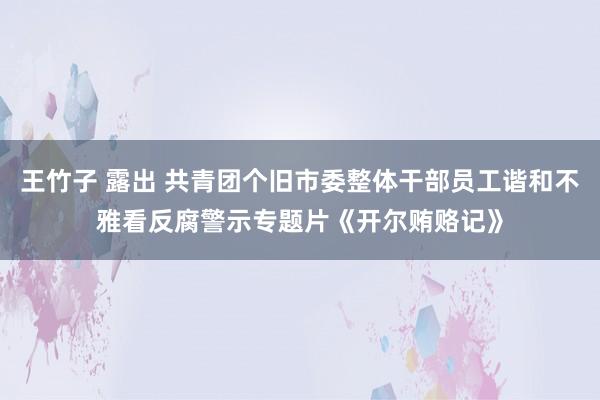 王竹子 露出 共青团个旧市委整体干部员工谐和不雅看反腐警示专题片《开尔贿赂记》