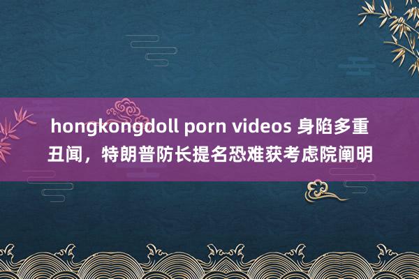 hongkongdoll porn videos 身陷多重丑闻，特朗普防长提名恐难获考虑院阐明