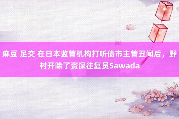 麻豆 足交 在日本监管机构打听债市主管丑闻后，野村开除了资深往复员Sawada