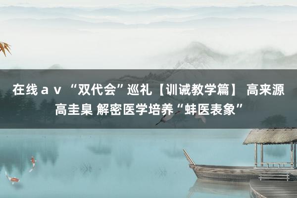 在线ａｖ “双代会”巡礼【训诫教学篇】 高来源高圭臬 解密医学培养“蚌医表象”