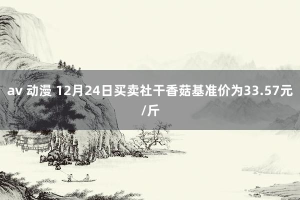 av 动漫 12月24日买卖社干香菇基准价为33.57元/斤