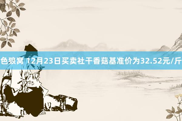 色狼窝 12月23日买卖社干香菇基准价为32.52元/斤