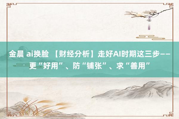 金晨 ai换脸 【财经分析】走好AI时期这三步——更“好用”、防“铺张”、求“善用”